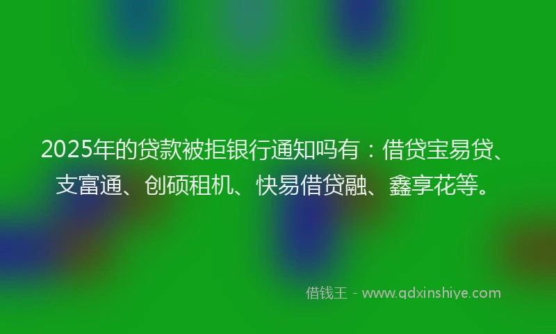 2025年的贷款被拒银行通知吗有：借贷宝易贷、支富通、创硕租机、快易借贷融、鑫享花等。