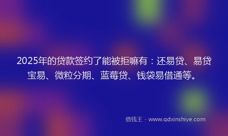 2025年的贷款签约了能被拒嘛有：还易贷、易贷宝易、微粒分期、蓝莓贷、钱袋易借通等。