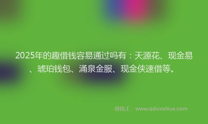 2025年的趣借钱容易通过吗有：天源花、现金易、琥珀钱包、涌泉金服、现金侠速借等。