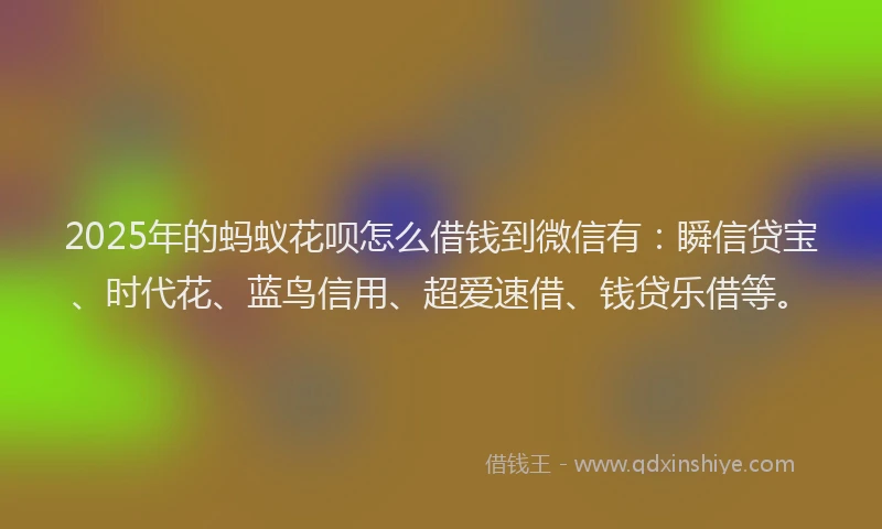2025年的蚂蚁花呗怎么借钱到微信有：瞬信贷宝、时代花、蓝鸟信用、超爱速借、钱贷乐借等。