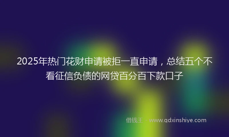 2025年热门花财申请被拒一直申请，总结五个不看征信负债的网贷百分百下款口子
