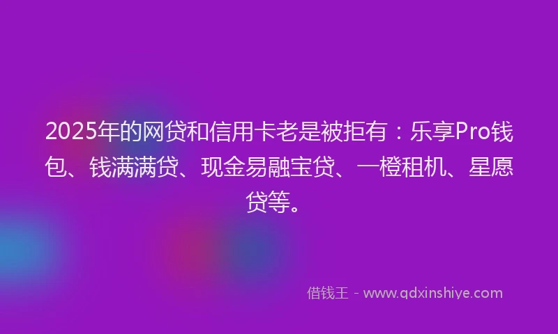 2025年的网贷和信用卡老是被拒有：乐享Pro钱包、钱满满贷、现金易融宝贷、一橙租机、星愿贷等。