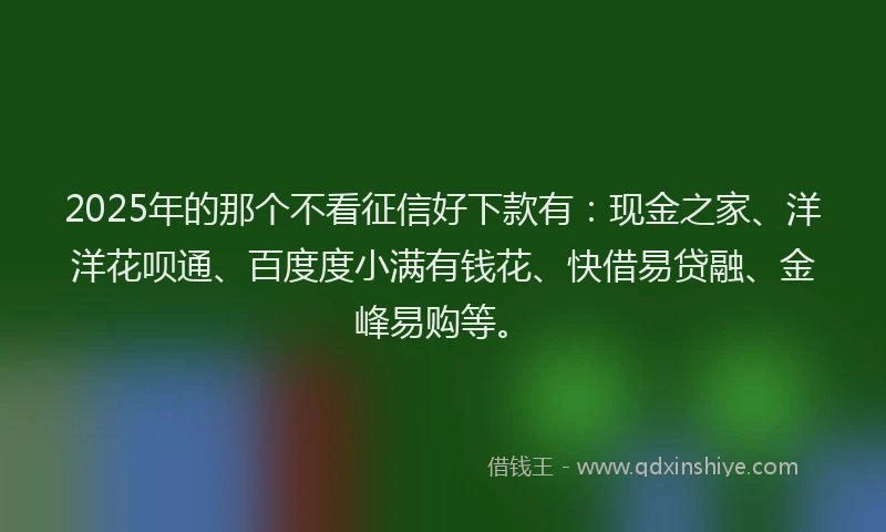 2025年的那个不看征信好下款有：现金之家、洋洋花呗通、百度度小满有钱花、快借易贷融、金峰易购等。
