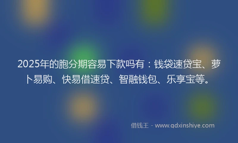 2025年的胞分期容易下款吗有：钱袋速贷宝、萝卜易购、快易借速贷、智融钱包、乐享宝等。