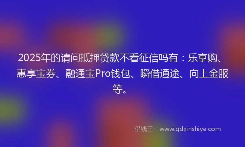2025年的请问抵押贷款不看征信吗有：乐享购、惠享宝券、融通宝Pro钱包、瞬借通途、向上金服等。