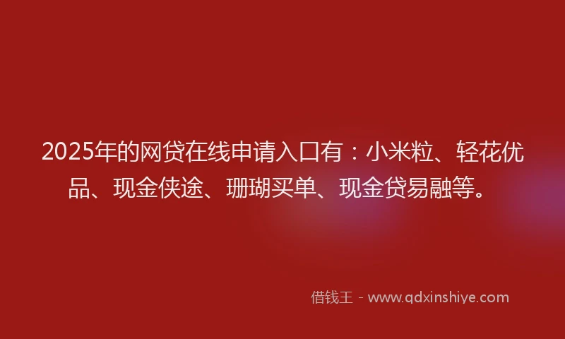 2025年的网贷在线申请入口有：小米粒、轻花优品、现金侠途、珊瑚买单、现金贷易融等。