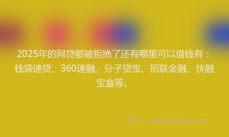 2025年的网贷都被拒绝了还有哪里可以借钱有：钱袋速贷、360速融、分子贷宝、招联金融、快融宝盒等。