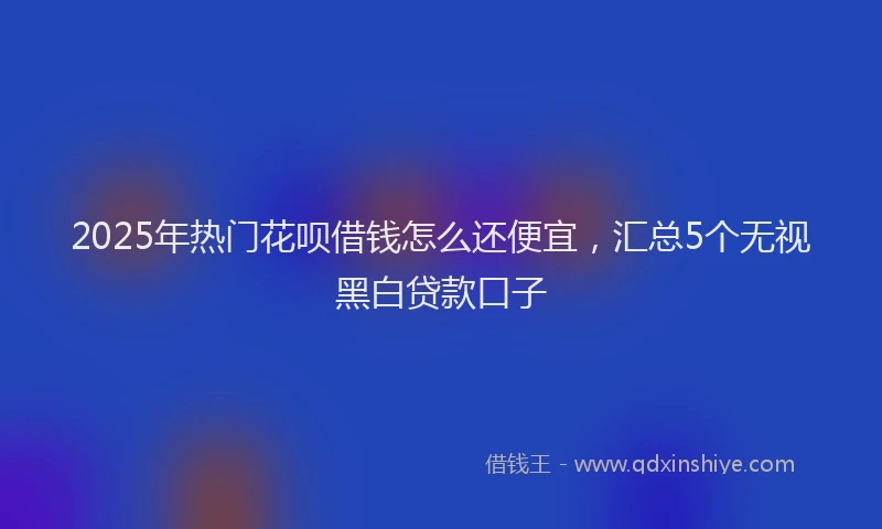2025年热门花呗借钱怎么还便宜，汇总5个无视黑白贷款口子