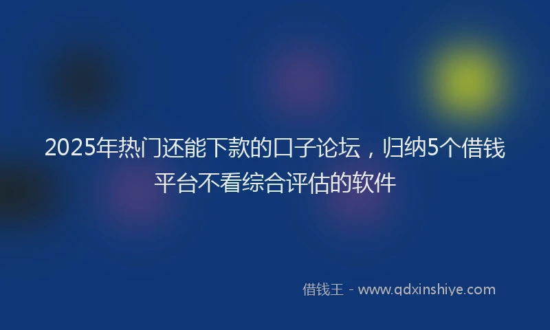 2025年热门还能下款的口子论坛，归纳5个借钱平台不看综合评估的软件