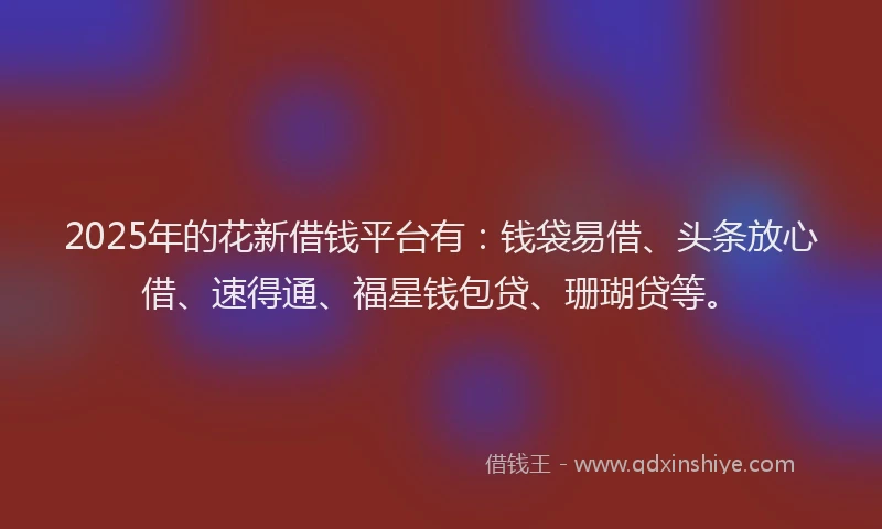 2025年的花新借钱平台有：钱袋易借、头条放心借、速得通、福星钱包贷、珊瑚贷等。