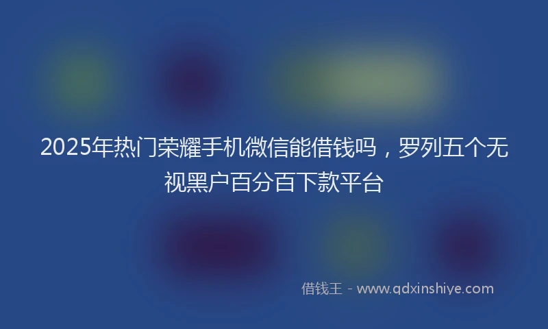 2025年热门荣耀手机微信能借钱吗，罗列五个无视黑户百分百下款平台