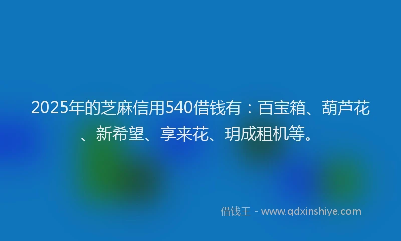 2025年的芝麻信用540借钱有：百宝箱、葫芦花、新希望、享来花、玥成租机等。