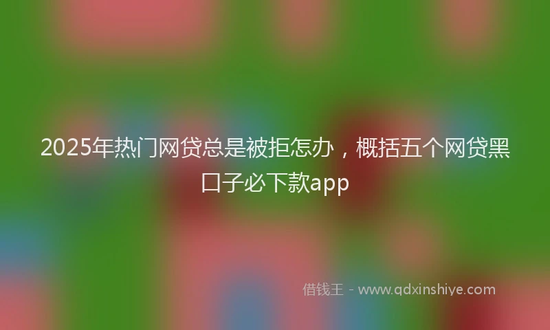 2025年热门网贷总是被拒怎办，概括五个网贷黑口子必下款app