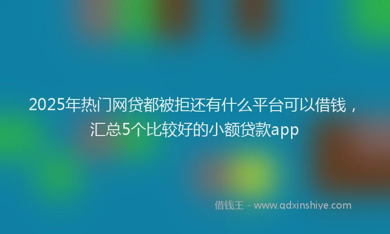 2025年热门网贷都被拒还有什么平台可以借钱，汇总5个比较好的小额贷款app