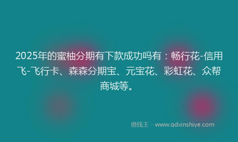 2025年的蜜柚分期有下款成功吗有：畅行花-信用飞-飞行卡、森森分期宝、元宝花、彩虹花、众帮商城等。