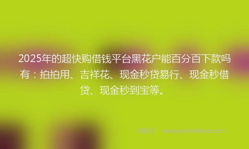 2025年的超快购借钱平台黑花户能百分百下款吗有：拍拍用、吉祥花、现金秒贷易行、现金秒借贷、现金秒到宝等。