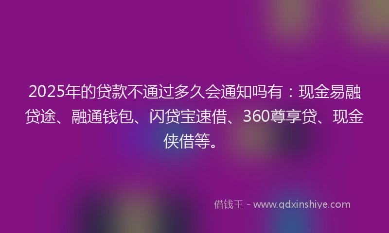 2025年的贷款不通过多久会通知吗有：现金易融贷途、融通钱包、闪贷宝速借、360尊享贷、现金侠借等。