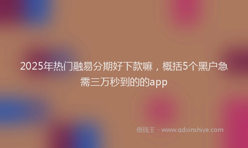 2025年热门融易分期好下款嘛，概括5个黑户急需三万秒到的的app