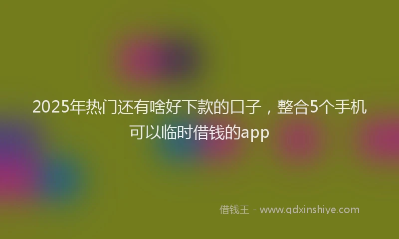 2025年热门还有啥好下款的口子，整合5个手机可以临时借钱的app