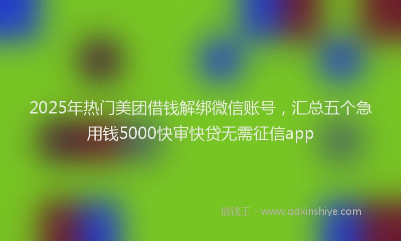 2025年热门美团借钱解绑微信账号，汇总五个急用钱5000快审快贷无需征信app