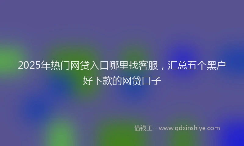 2025年热门网贷入口哪里找客服，汇总五个黑户好下款的网贷口子
