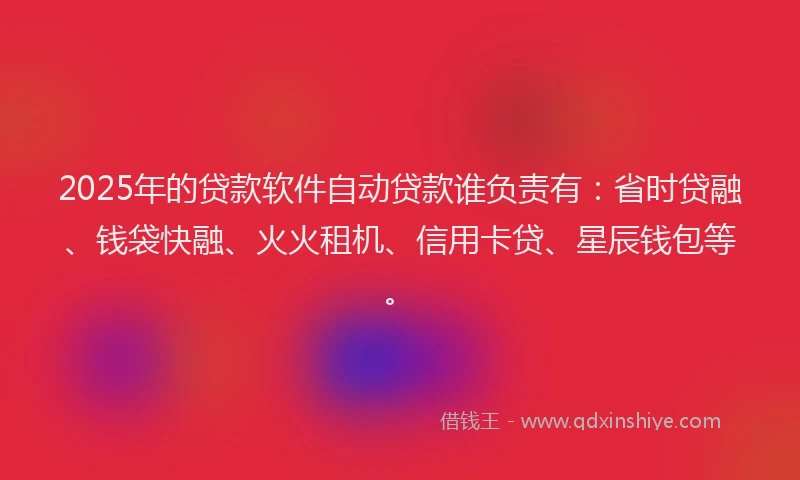 2025年的贷款软件自动贷款谁负责有：省时贷融、钱袋快融、火火租机、信用卡贷、星辰钱包等。