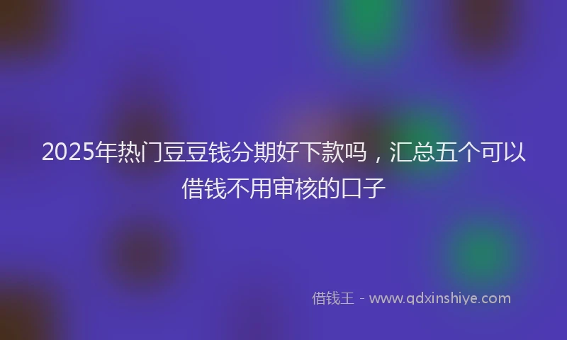 2025年热门豆豆钱分期好下款吗，汇总五个可以借钱不用审核的口子