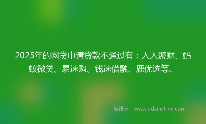 2025年的网贷申请贷款不通过有：人人聚财、蚂蚁微贷、易速购、钱速借融、鹿优选等。