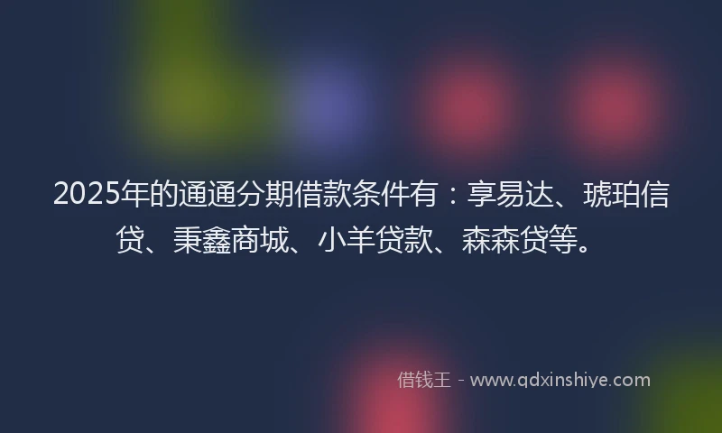 2025年的通通分期借款条件有：享易达、琥珀信贷、秉鑫商城、小羊贷款、森森贷等。