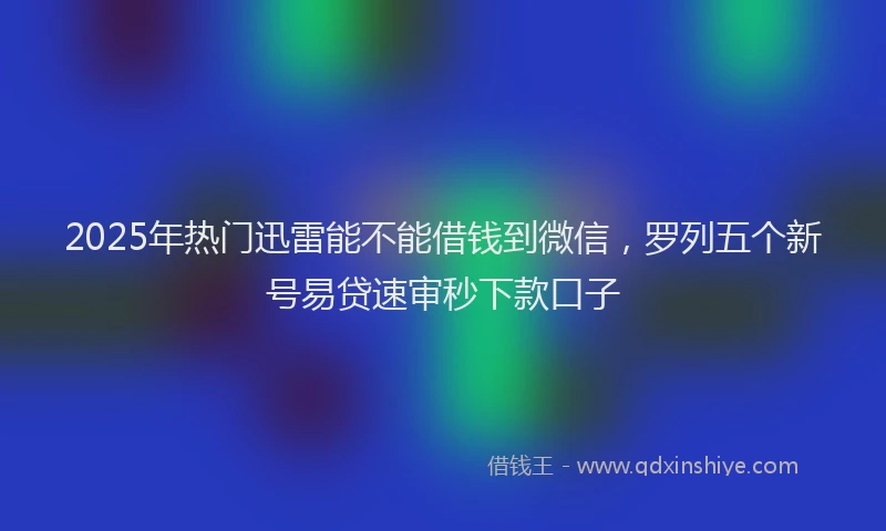 2025年热门迅雷能不能借钱到微信，罗列五个新号易贷速审秒下款口子