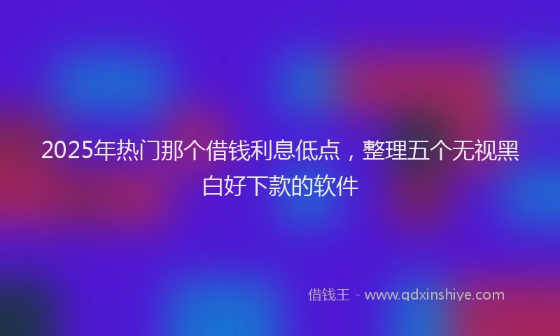 2025年热门那个借钱利息低点，整理五个无视黑白好下款的软件
