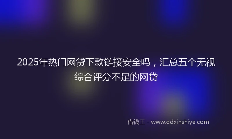 2025年热门网贷下款链接安全吗，汇总五个无视综合评分不足的网贷