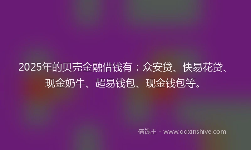 2025年的贝壳金融借钱有：众安贷、快易花贷、现金奶牛、超易钱包、现金钱包等。