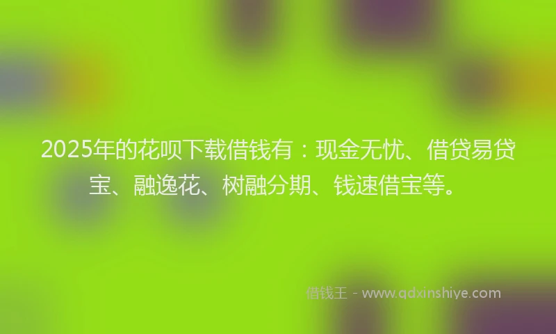 2025年的花呗下载借钱有：现金无忧、借贷易贷宝、融逸花、树融分期、钱速借宝等。