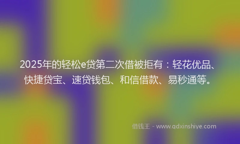 2025年的轻松e贷第二次借被拒有：轻花优品、快捷贷宝、速贷钱包、和信借款、易秒通等。