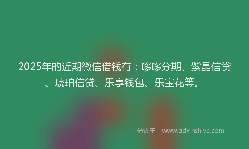 2025年的近期微信借钱有：哆哆分期、紫晶信贷、琥珀信贷、乐享钱包、乐宝花等。
