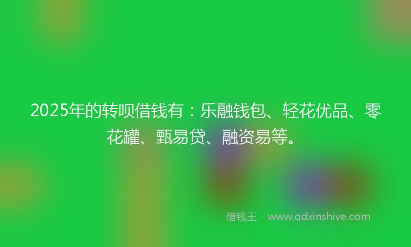 2025年的转呗借钱有：乐融钱包、轻花优品、零花罐、甄易贷、融资易等。