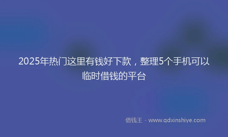 2025年热门这里有钱好下款，整理5个手机可以临时借钱的平台