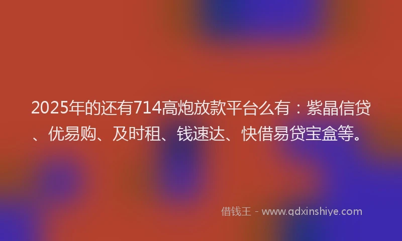 2025年的还有714高炮放款平台么有：紫晶信贷、优易购、及时租、钱速达、快借易贷宝盒等。
