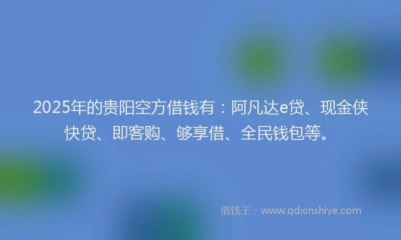 2025年的贵阳空方借钱有：阿凡达e贷、现金侠快贷、即客购、够享借、全民钱包等。