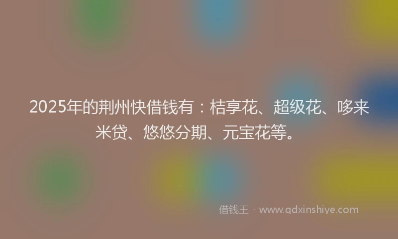 2025年的荆州快借钱有：桔享花、超级花、哆来米贷、悠悠分期、元宝花等。
