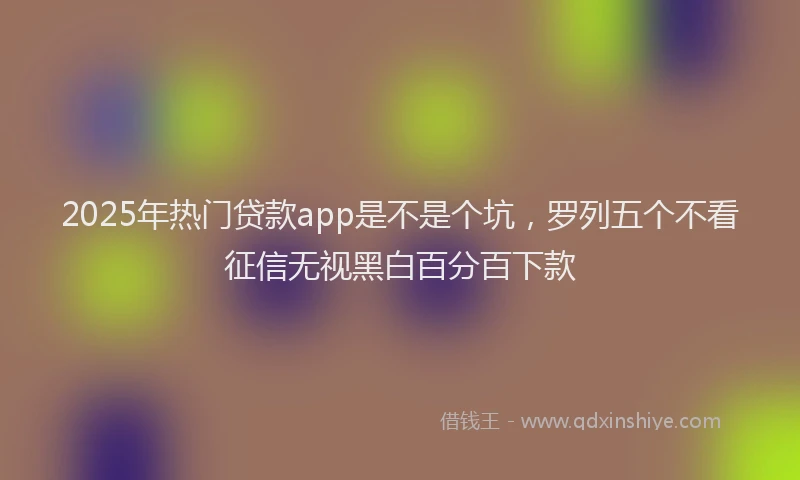 2025年热门贷款app是不是个坑，罗列五个不看征信无视黑白百分百下款