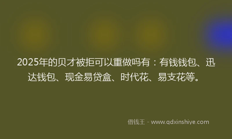 2025年的贝才被拒可以重做吗有：有钱钱包、迅达钱包、现金易贷盒、时代花、易支花等。