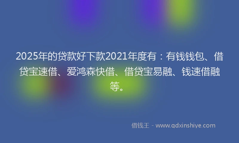 2025年的贷款好下款2021年度有：有钱钱包、借贷宝速借、爱鸿森快借、借贷宝易融、钱速借融等。