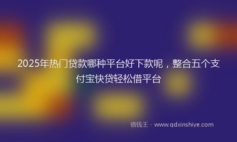 2025年热门贷款哪种平台好下款呢，整合五个支付宝快贷轻松借平台