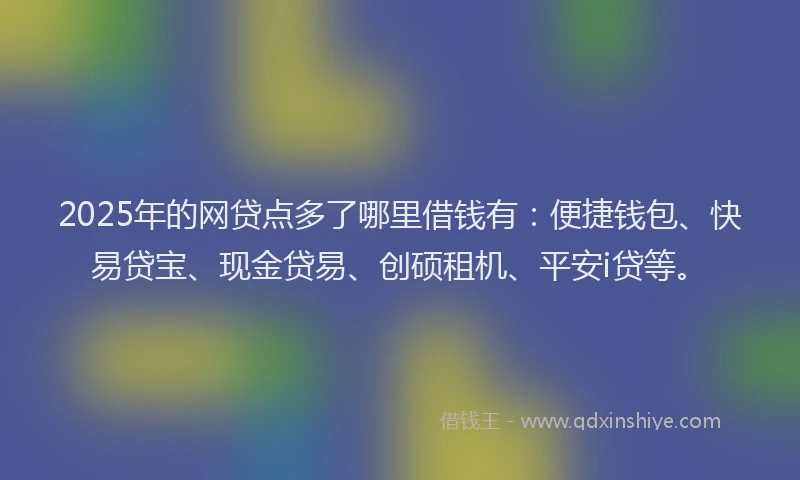 2025年的网贷点多了哪里借钱有：便捷钱包、快易贷宝、现金贷易、创硕租机、平安i贷等。