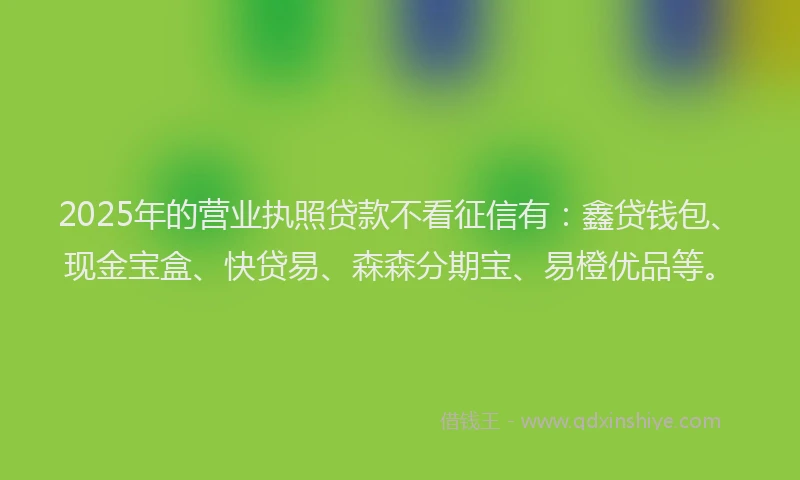2025年的营业执照贷款不看征信有：鑫贷钱包、现金宝盒、快贷易、森森分期宝、易橙优品等。