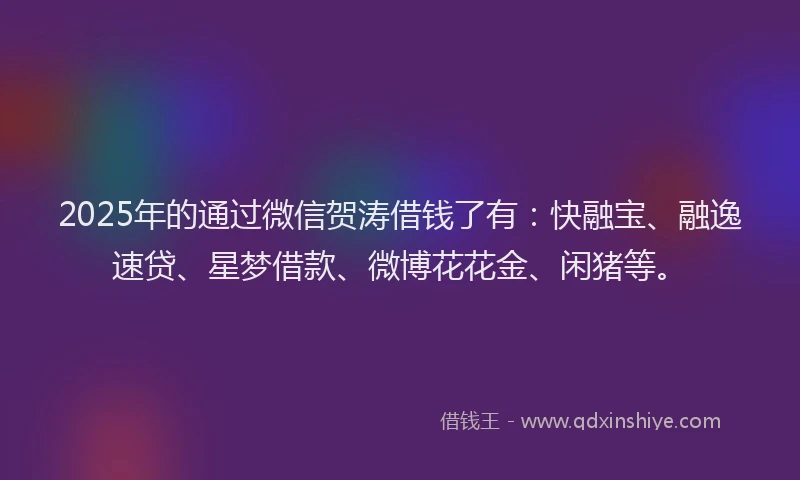 2025年的通过微信贺涛借钱了有：快融宝、融逸速贷、星梦借款、微博花花金、闲猪等。