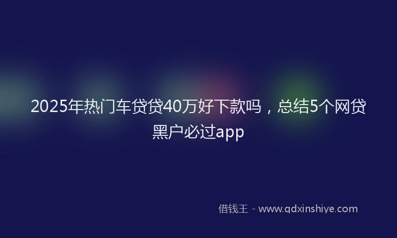 2025年热门车贷贷40万好下款吗，总结5个网贷黑户必过app