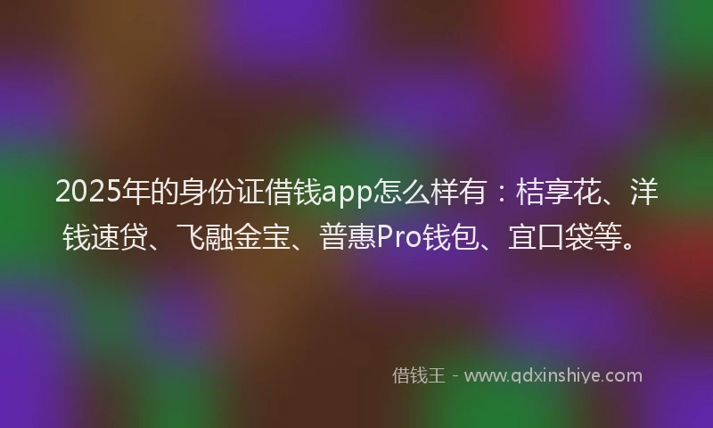 2025年的身份证借钱app怎么样有：桔享花、洋钱速贷、飞融金宝、普惠Pro钱包、宜口袋等。